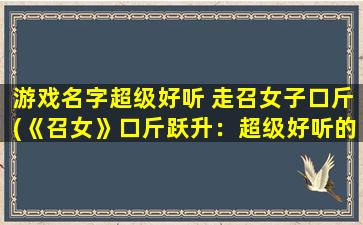 游戏名字超级好听 走召女子口斤(《召女》口斤跃升：超级好听的游戏名字！)